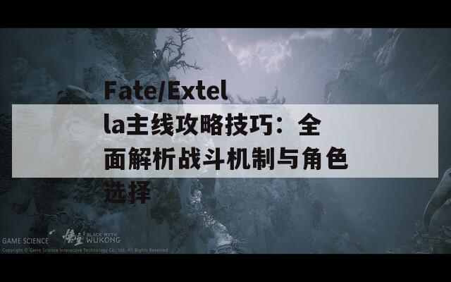 Fate/Extella主线攻略技巧：全面解析战斗机制与角色选择