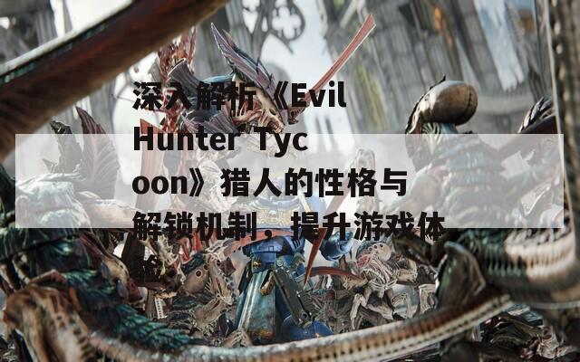 深入解析《Evil Hunter Tycoon》猎人的性格与解锁机制，提升游戏体验