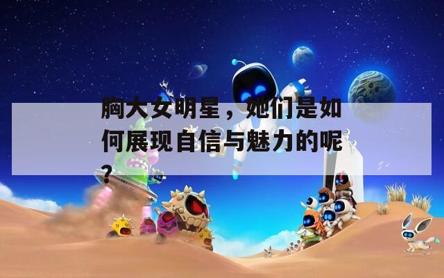 胸大女明星，她们是如何展现自信与魅力的呢？