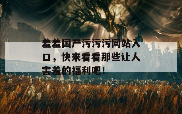 羞羞国产污污污网站入口，快来看看那些让人害羞的福利吧！