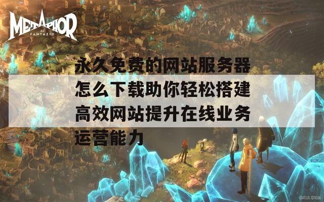 永久免费的网站服务器怎么下载助你轻松搭建高效网站提升在线业务运营能力