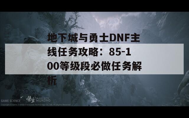 地下城与勇士DNF主线任务攻略：85-100等级段必做任务解析