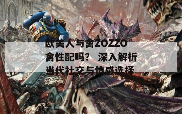 欧美人与禽ZOZZO禽性配吗？ 深入解析当代社交与情感选择