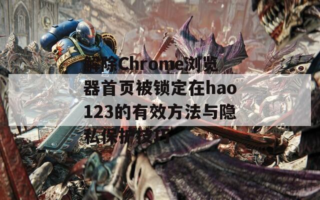 解除Chrome浏览器首页被锁定在hao123的有效方法与隐私保护技巧