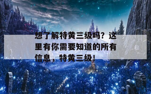 想了解特黄三级吗？这里有你需要知道的所有信息，特黄三级！