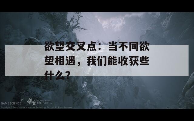 欲望交叉点：当不同欲望相遇，我们能收获些什么？