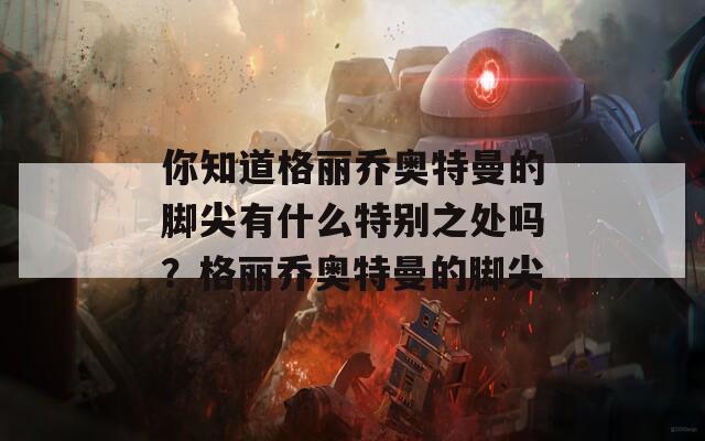 你知道格丽乔奥特曼的脚尖有什么特别之处吗？格丽乔奥特曼的脚尖