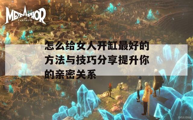 怎么给女人开缸最好的方法与技巧分享提升你的亲密关系