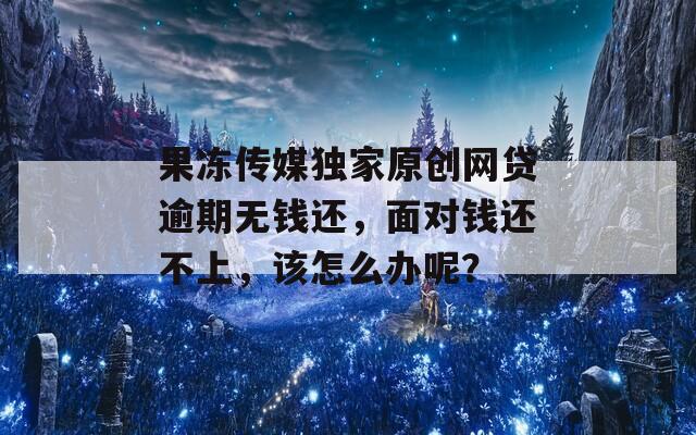 果冻传媒独家原创网贷逾期无钱还，面对钱还不上，该怎么办呢？