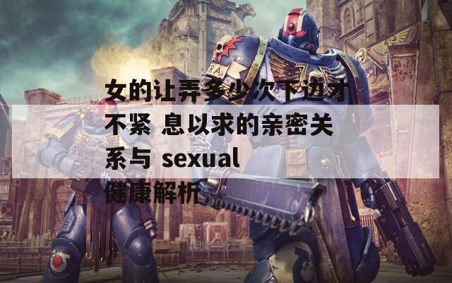 女的让弄多少次下边才不紧 息以求的亲密关系与 sexual 健康解析