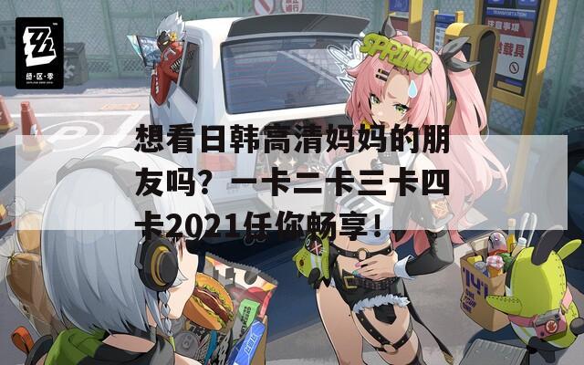 想看日韩高清妈妈的朋友吗？一卡二卡三卡四卡2021任你畅享！