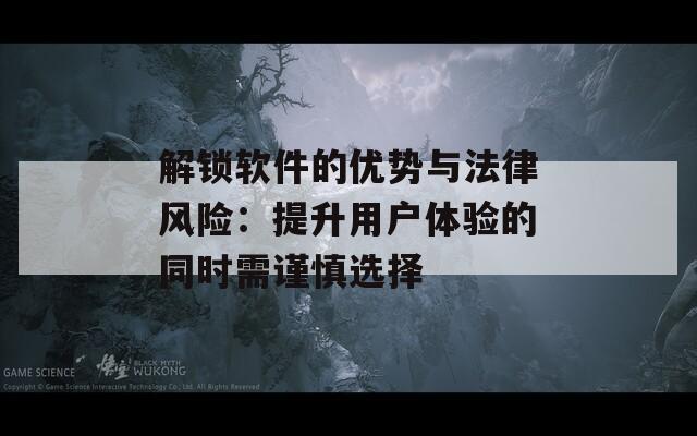 解锁软件的优势与法律风险：提升用户体验的同时需谨慎选择