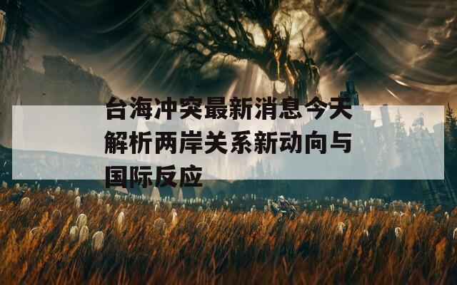 台海冲突最新消息今天解析两岸关系新动向与国际反应