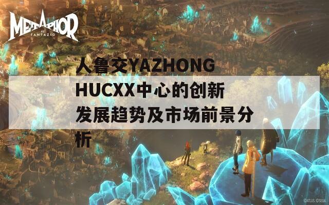 人鲁交YAZHONGHUCXX中心的创新发展趋势及市场前景分析