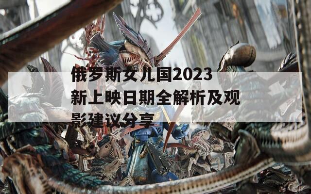 俄罗斯女儿国2023新上映日期全解析及观影建议分享