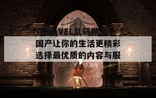 亚洲AVEL乱码精品国产让你的生活更精彩选择最优质的内容与服务