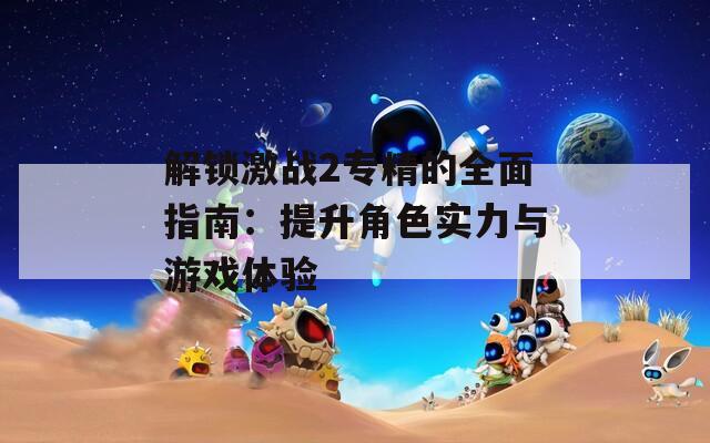 解锁激战2专精的全面指南：提升角色实力与游戏体验