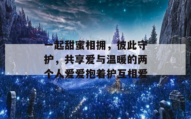 一起甜蜜相拥，彼此守护，共享爱与温暖的两个人爱爱抱着护互相爱