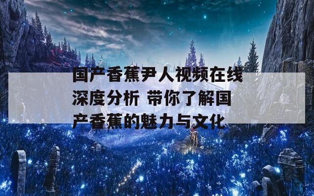 国产香蕉尹人视频在线深度分析 带你了解国产香蕉的魅力与文化