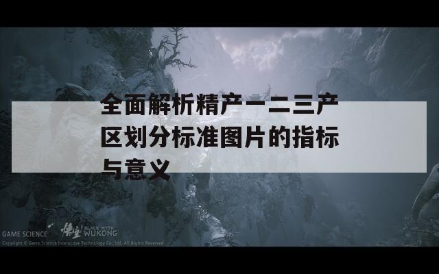 全面解析精产一二三产区划分标准图片的指标与意义