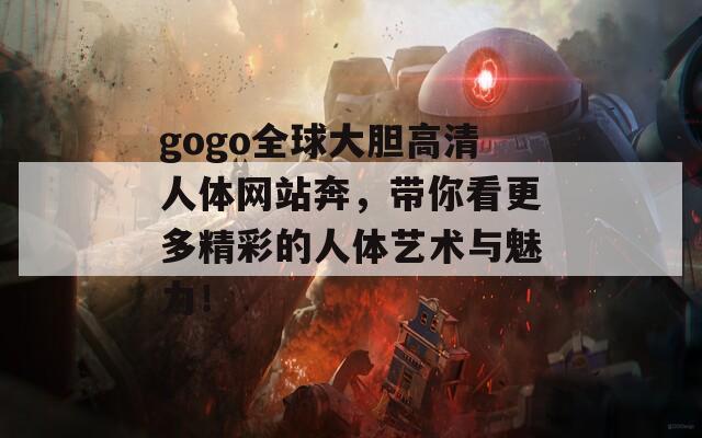 gogo全球大胆高清人体网站奔，带你看更多精彩的人体艺术与魅力！