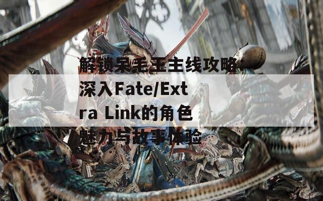 解锁呆毛王主线攻略：深入Fate/Extra Link的角色魅力与故事体验