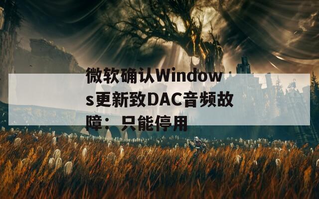 微软确认Windows更新致DAC音频故障：只能停用