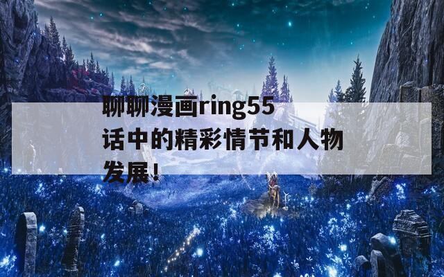 聊聊漫画ring55话中的精彩情节和人物发展！