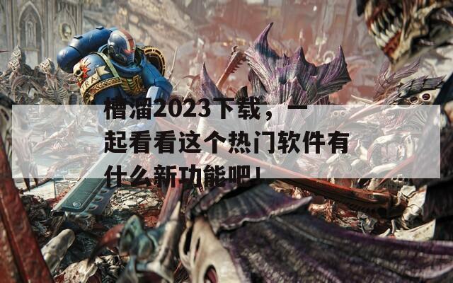 槽溜2023下载，一起看看这个热门软件有什么新功能吧！