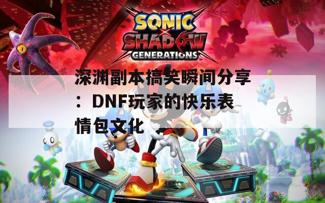 深渊副本搞笑瞬间分享：DNF玩家的快乐表情包文化