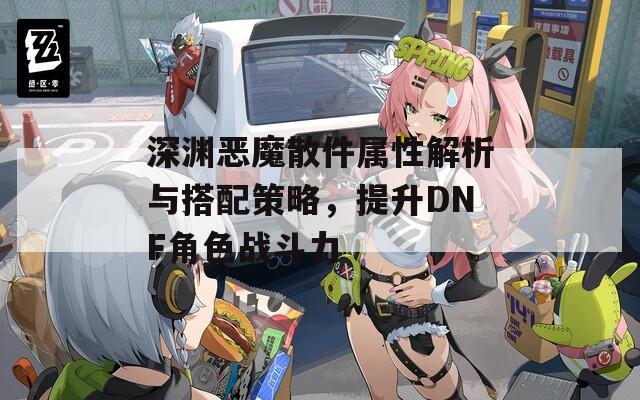 深渊恶魔散件属性解析与搭配策略，提升DNF角色战斗力