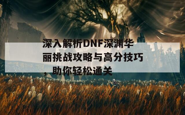 深入解析DNF深渊华丽挑战攻略与高分技巧，助你轻松通关