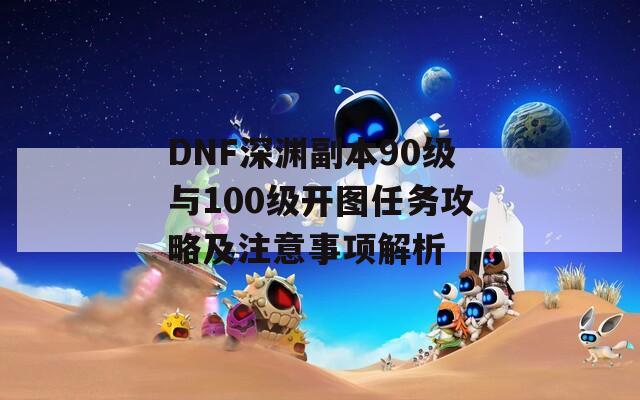 DNF深渊副本90级与100级开图任务攻略及注意事项解析