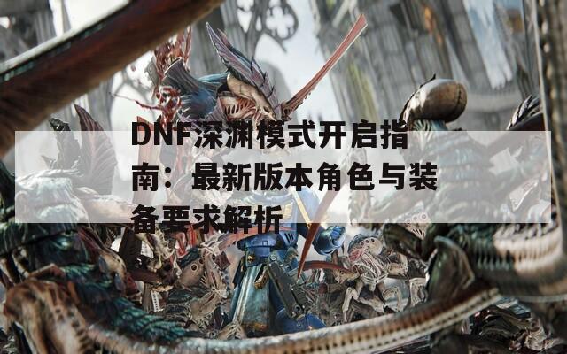 DNF深渊模式开启指南：最新版本角色与装备要求解析