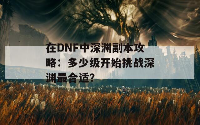 在DNF中深渊副本攻略：多少级开始挑战深渊最合适？