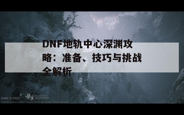 DNF地轨中心深渊攻略：准备、技巧与挑战全解析