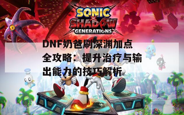 DNF奶爸刷深渊加点全攻略：提升治疗与输出能力的技巧解析