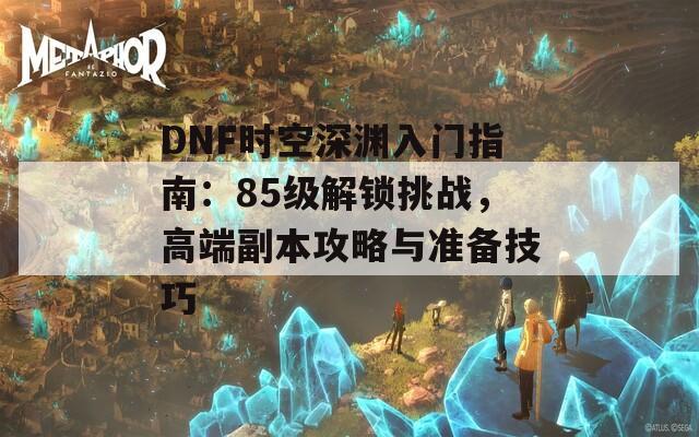 DNF时空深渊入门指南：85级解锁挑战，高端副本攻略与准备技巧