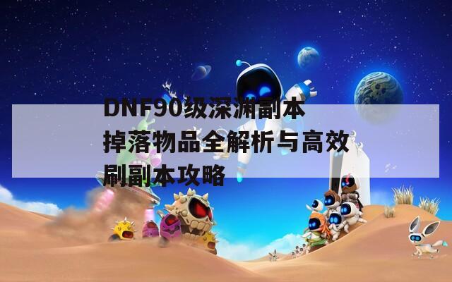 DNF90级深渊副本掉落物品全解析与高效刷副本攻略