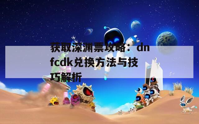 获取深渊票攻略：dnfcdk兑换方法与技巧解析