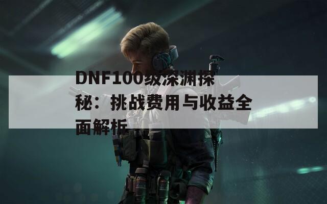 DNF100级深渊探秘：挑战费用与收益全面解析