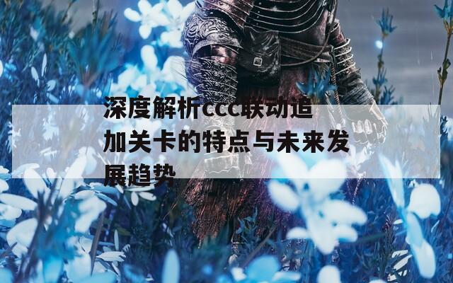 深度解析ccc联动追加关卡的特点与未来发展趋势