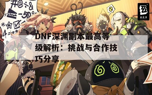 DNF深渊副本最高等级解析：挑战与合作技巧分享