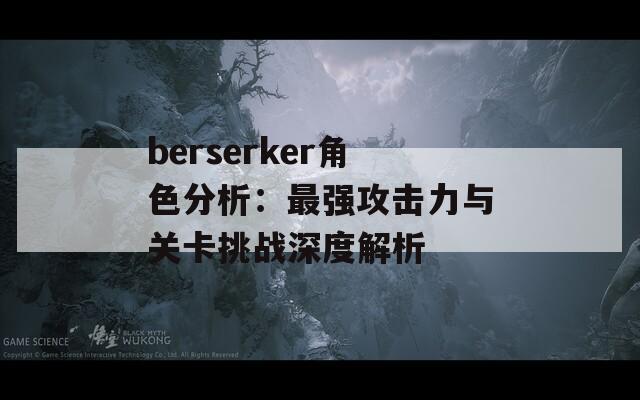 berserker角色分析：最强攻击力与关卡挑战深度解析