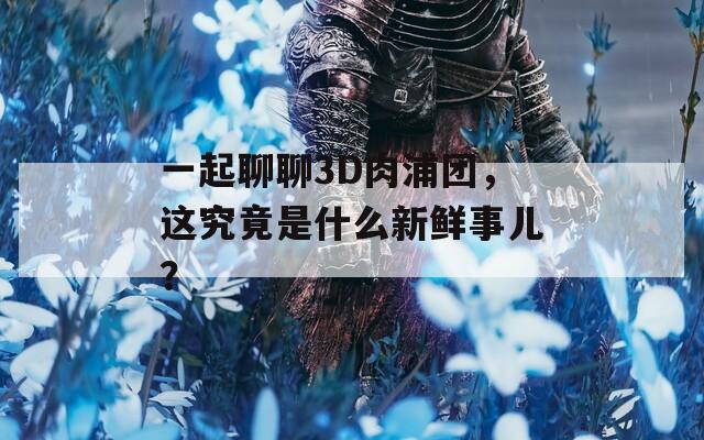 一起聊聊3D肉浦团，这究竟是什么新鲜事儿？