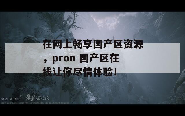 在网上畅享国产区资源，pron 国产区在线让你尽情体验！