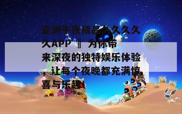 亚洲午夜精品久久久久久APP – 为你带来深夜的独特娱乐体验，让每个夜晚都充满惊喜与乐趣！