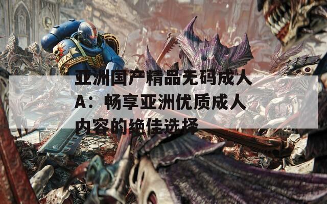 亚洲国产精品无码成人A：畅享亚洲优质成人内容的绝佳选择