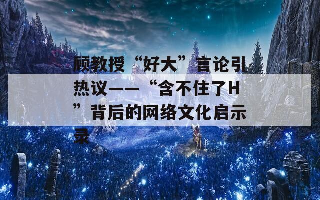 顾教授“好大”言论引热议——“含不住了H”背后的网络文化启示录