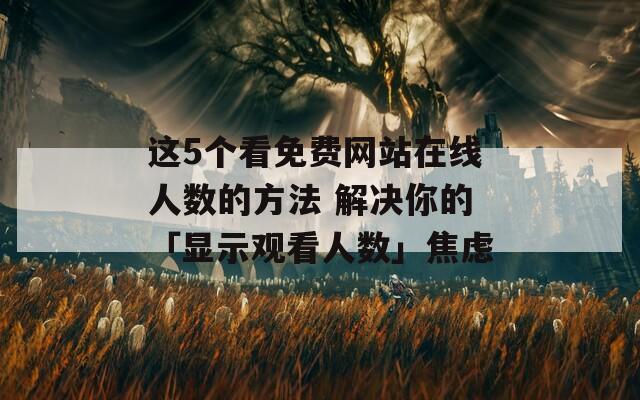 这5个看免费网站在线人数的方法 解决你的「显示观看人数」焦虑